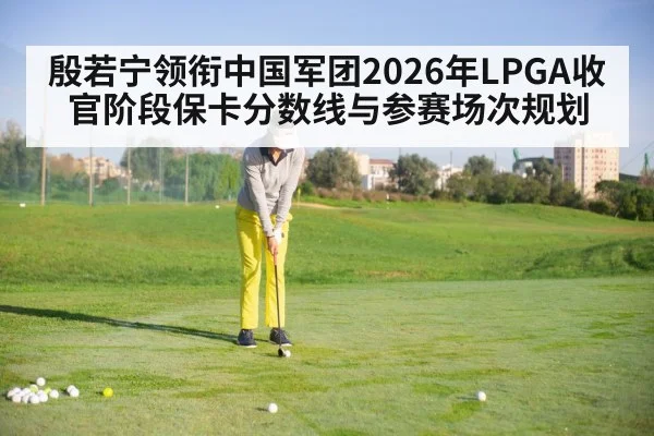 殷若宁领衔中国军团2026年LPGA收官阶段保卡分数线与参赛场次规划